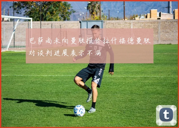 巴萨尚未向曼联报价拉什福德曼联对谈判进展表示不满