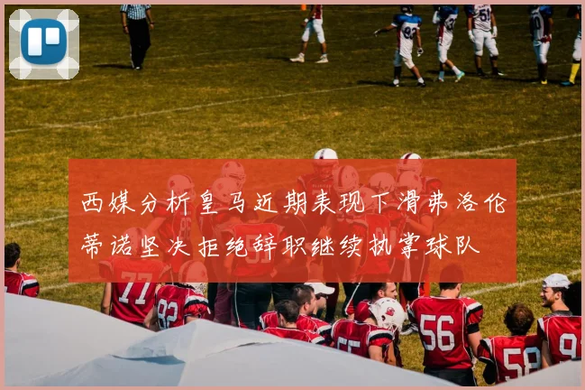 西媒分析皇马近期表现下滑弗洛伦蒂诺坚决拒绝辞职继续执掌球队