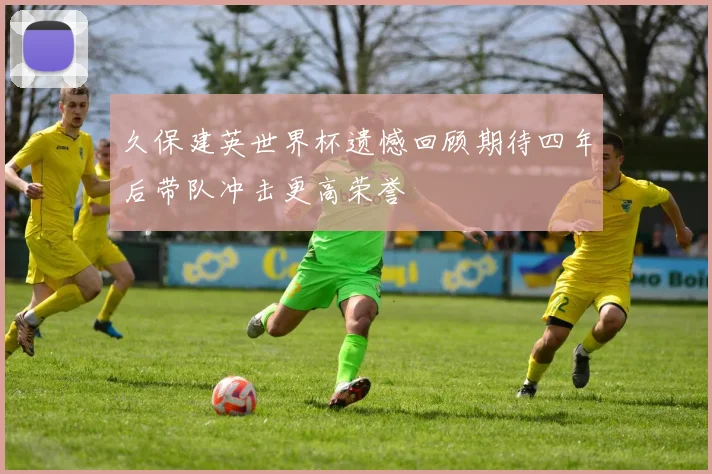 久保建英世界杯遗憾回顾期待四年后带队冲击更高荣誉