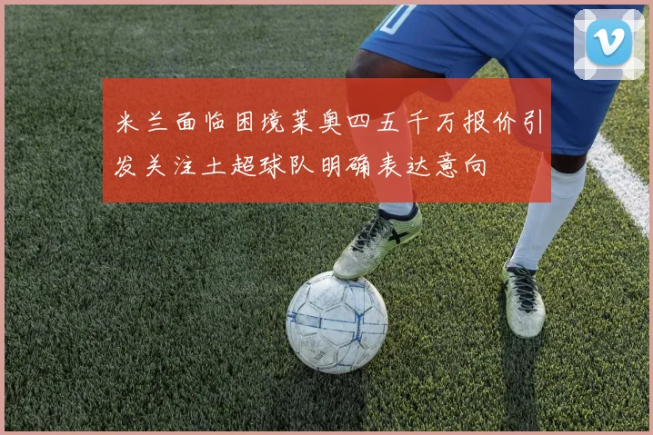 米兰面临困境莱奥四五千万报价引发关注土超球队明确表达意向