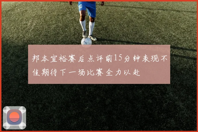 邦本宜裕赛后点评前15分钟表现不佳期待下一场比赛全力以赴