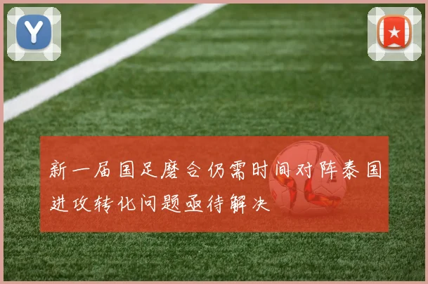 新一届国足磨合仍需时间对阵泰国进攻转化问题亟待解决
