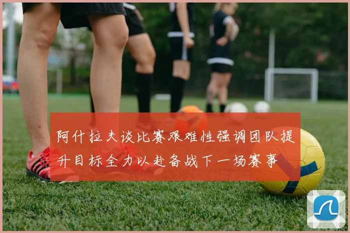 阿什拉夫谈比赛艰难性强调团队提升目标全力以赴备战下一场赛事