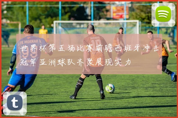 世界杯第五场比赛前瞻西班牙冲击冠军亚洲球队齐聚展现实力
