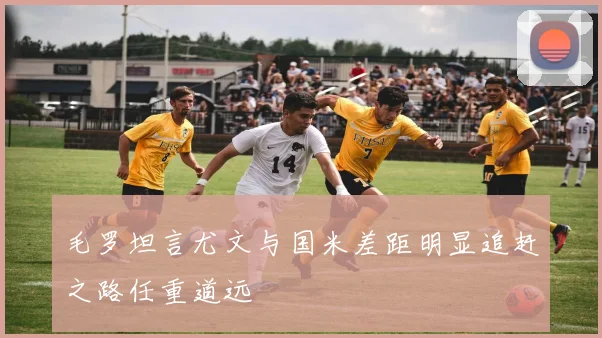 毛罗坦言尤文与国米差距明显追赶之路任重道远