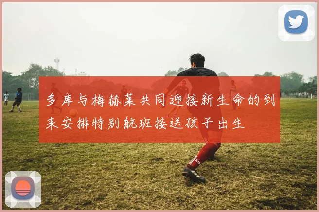 多库与梅赫莱共同迎接新生命的到来安排特别航班接送孩子出生