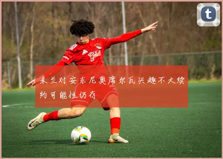 米兰对安东尼奥席尔瓦兴趣不大续约可能性仍存