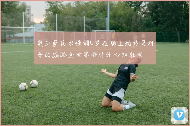 奥亚萨瓦尔强调C罗在场上始终是对手的威胁全世界都对此心知肚明